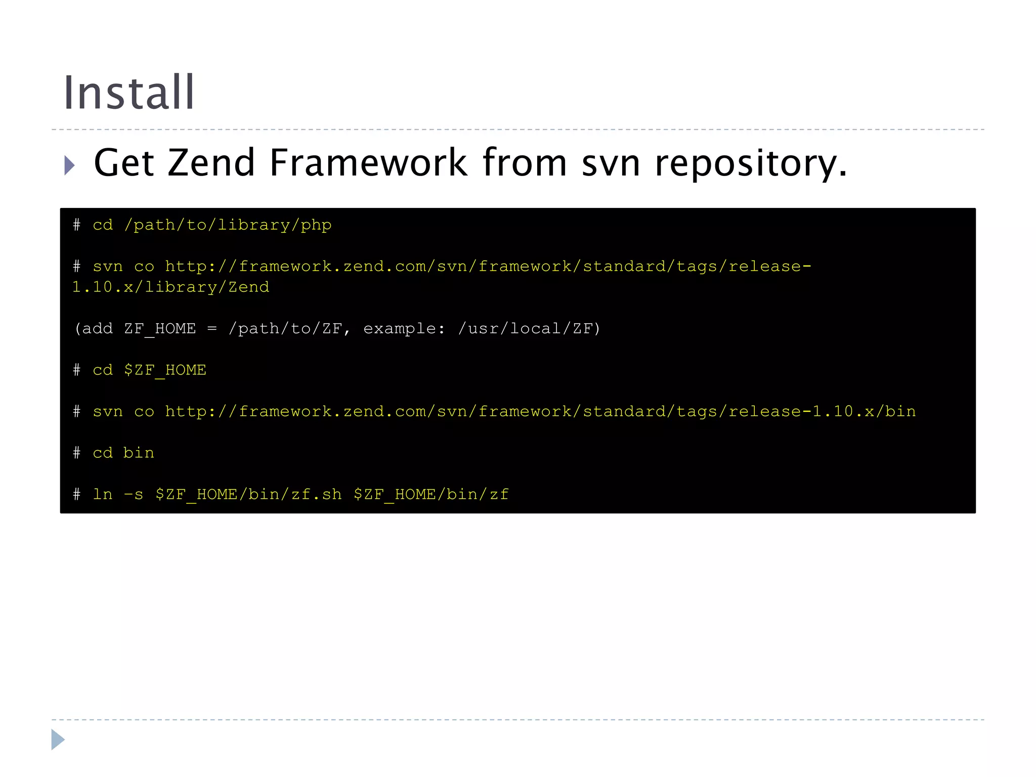 Install  Get Zend Framework from svn repository. # cd /path/to/library/php # svn co http://framework.zend.com/svn/framework/standard/tags/release- 1.10.x/library/Zend (add ZF_HOME = /path/to/ZF, example: /usr/local/ZF) # cd $ZF_HOME # svn co http://framework.zend.com/svn/framework/standard/tags/release-1.10.x/bin # cd bin # ln –s $ZF_HOME/bin/zf.sh $ZF_HOME/bin/zf 