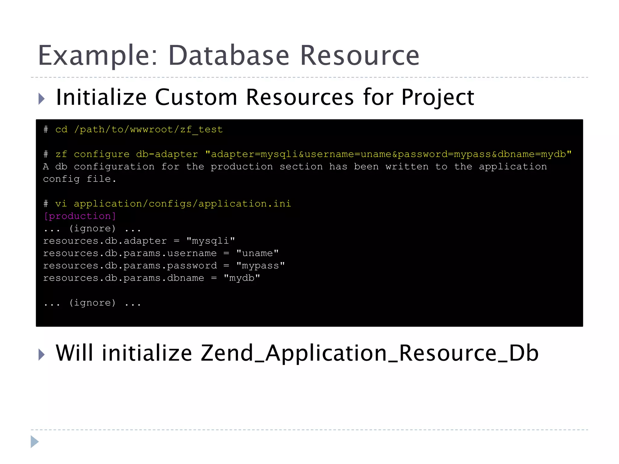 Example: Database Resource  Initialize Custom Resources for Project # cd /path/to/wwwroot/zf_test # zf configure db-adapter "adapter=mysqli&username=uname&password=mypass&dbname=mydb" A db configuration for the production section has been written to the application config file. # vi application/configs/application.ini [production] ... (ignore) ... resources.db.adapter = "mysqli" resources.db.params.username = "uname" resources.db.params.password = "mypass" resources.db.params.dbname = "mydb" ... (ignore) ...  Will initialize Zend_Application_Resource_Db 