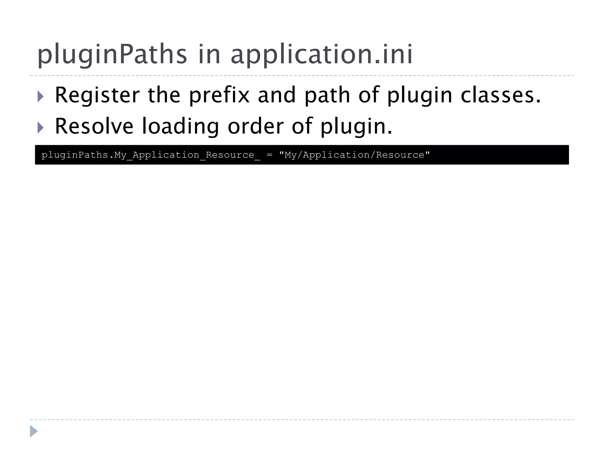 pluginPaths in application.ini  Register the prefix and path of plugin classes.  Resolve loading order of plugin. pluginPaths.My_Application_Resource_ = "My/Application/Resource" 