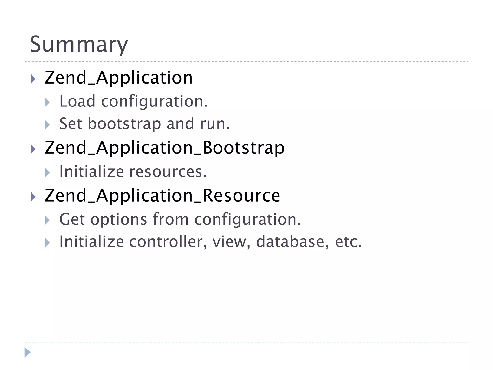 Summary  Zend_Application  Load configuration.  Set bootstrap and run.  Zend_Application_Bootstrap  Initialize resources.  Zend_Application_Resource  Get options from configuration.  Initialize controller, view, database, etc. 