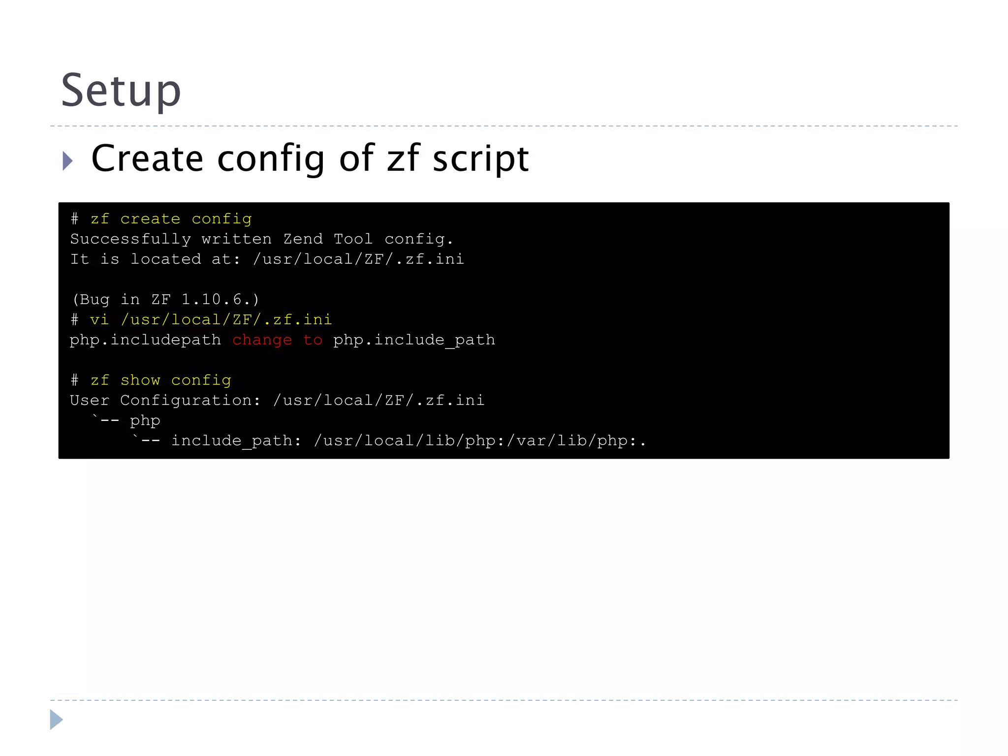 Setup  Create config of zf script # zf create config Successfully written Zend Tool config. It is located at: /usr/local/ZF/.zf.ini (Bug in ZF 1.10.6.) # vi /usr/local/ZF/.zf.ini php.includepath change to php.include_path # zf show config User Configuration: /usr/local/ZF/.zf.ini `-- php `-- include_path: /usr/local/lib/php:/var/lib/php:. 