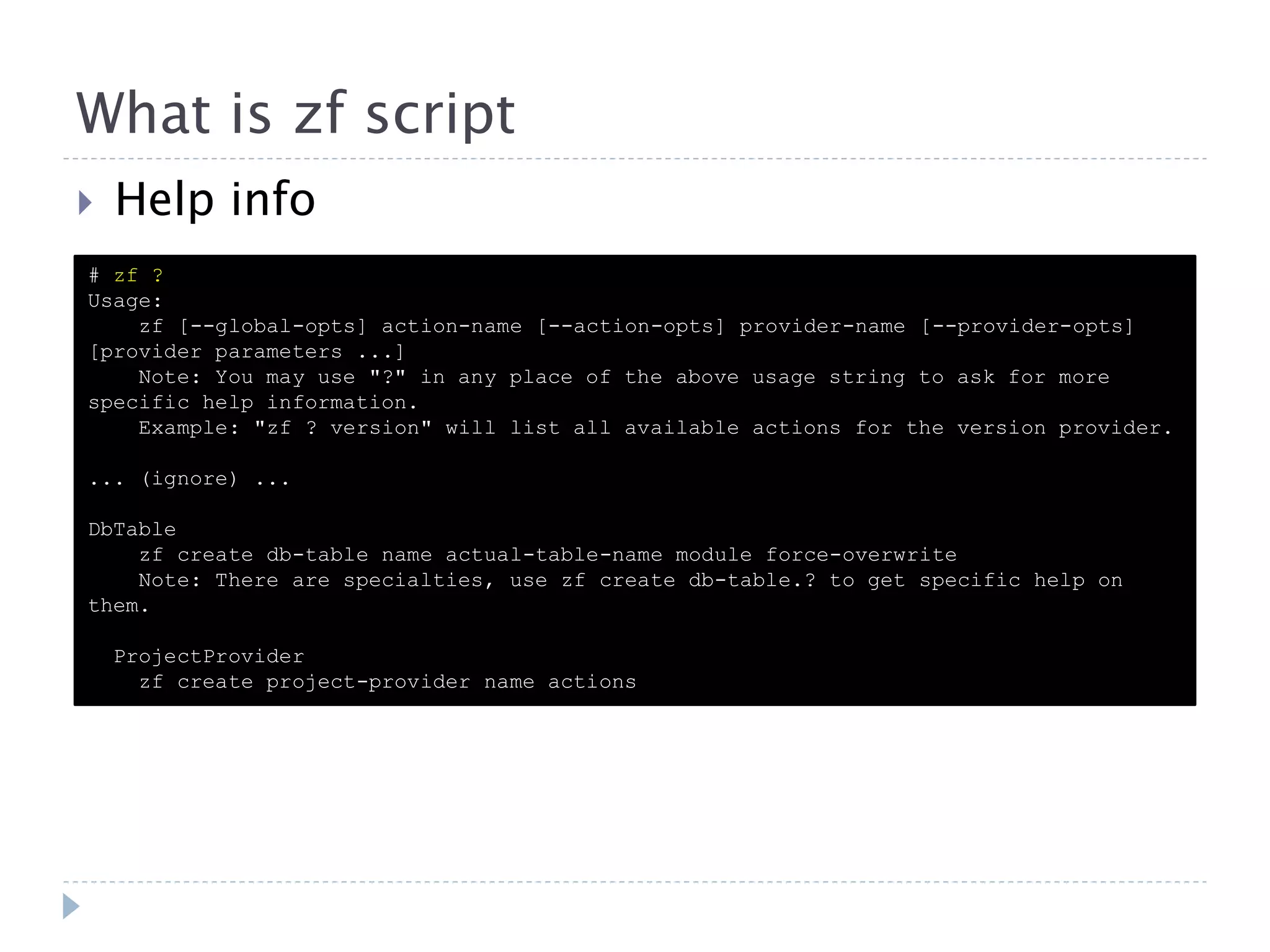 What is zf script  Help info # zf ? Usage: zf [--global-opts] action-name [--action-opts] provider-name [--provider-opts] [provider parameters ...] Note: You may use "?" in any place of the above usage string to ask for more specific help information. Example: "zf ? version" will list all available actions for the version provider. ... (ignore) ... DbTable zf create db-table name actual-table-name module force-overwrite Note: There are specialties, use zf create db-table.? to get specific help on them. ProjectProvider zf create project-provider name actions 