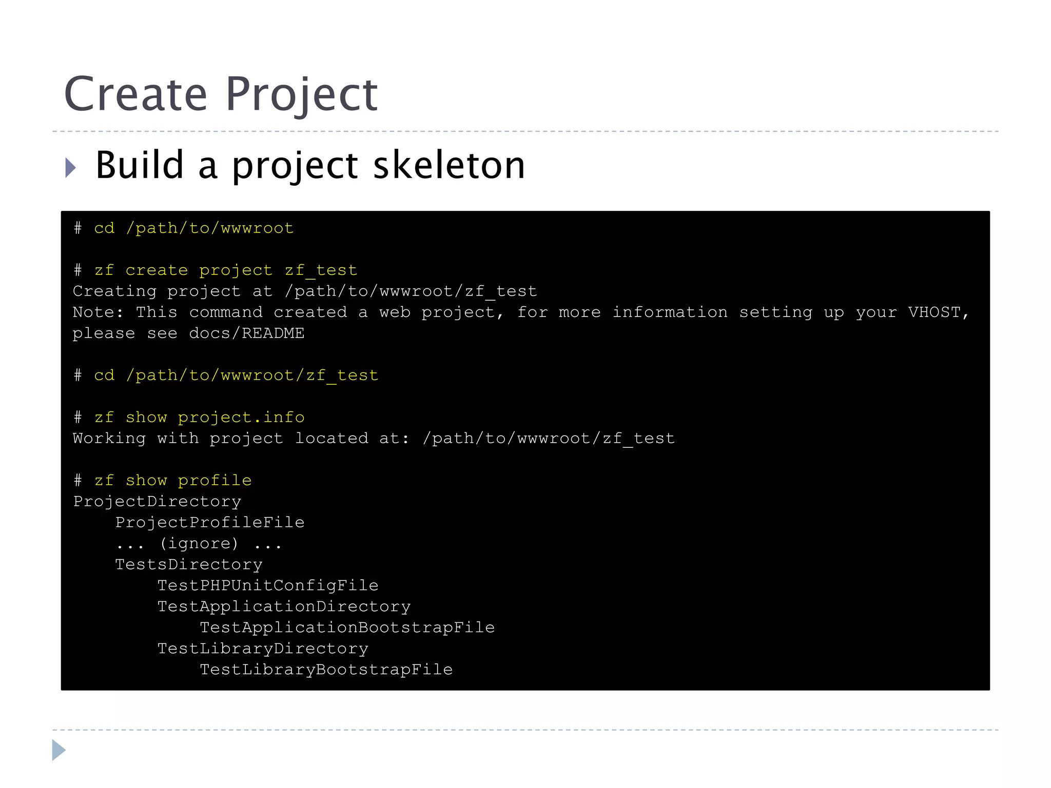 Create Project  Build a project skeleton # cd /path/to/wwwroot # zf create project zf_test Creating project at /path/to/wwwroot/zf_test Note: This command created a web project, for more information setting up your VHOST, please see docs/README # cd /path/to/wwwroot/zf_test # zf show project.info Working with project located at: /path/to/wwwroot/zf_test # zf show profile ProjectDirectory ProjectProfileFile ... (ignore) ... TestsDirectory TestPHPUnitConfigFile TestApplicationDirectory TestApplicationBootstrapFile TestLibraryDirectory TestLibraryBootstrapFile 