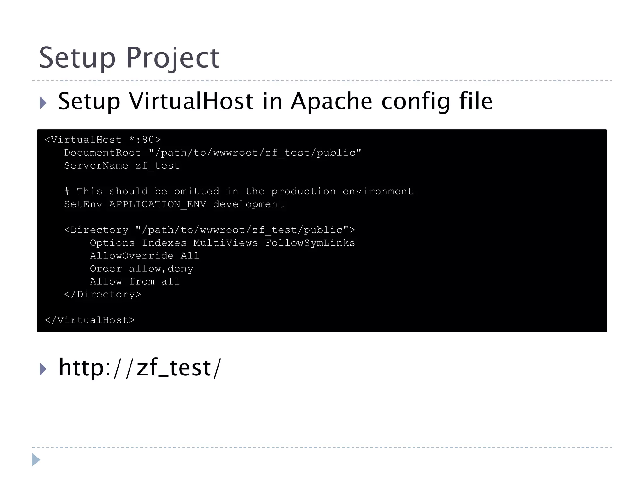 Setup Project  Setup VirtualHost in Apache config file <VirtualHost *:80> DocumentRoot "/path/to/wwwroot/zf_test/public" ServerName zf_test # This should be omitted in the production environment SetEnv APPLICATION_ENV development <Directory "/path/to/wwwroot/zf_test/public"> Options Indexes MultiViews FollowSymLinks AllowOverride All Order allow,deny Allow from all </Directory> </VirtualHost>  http://zf_test/ 