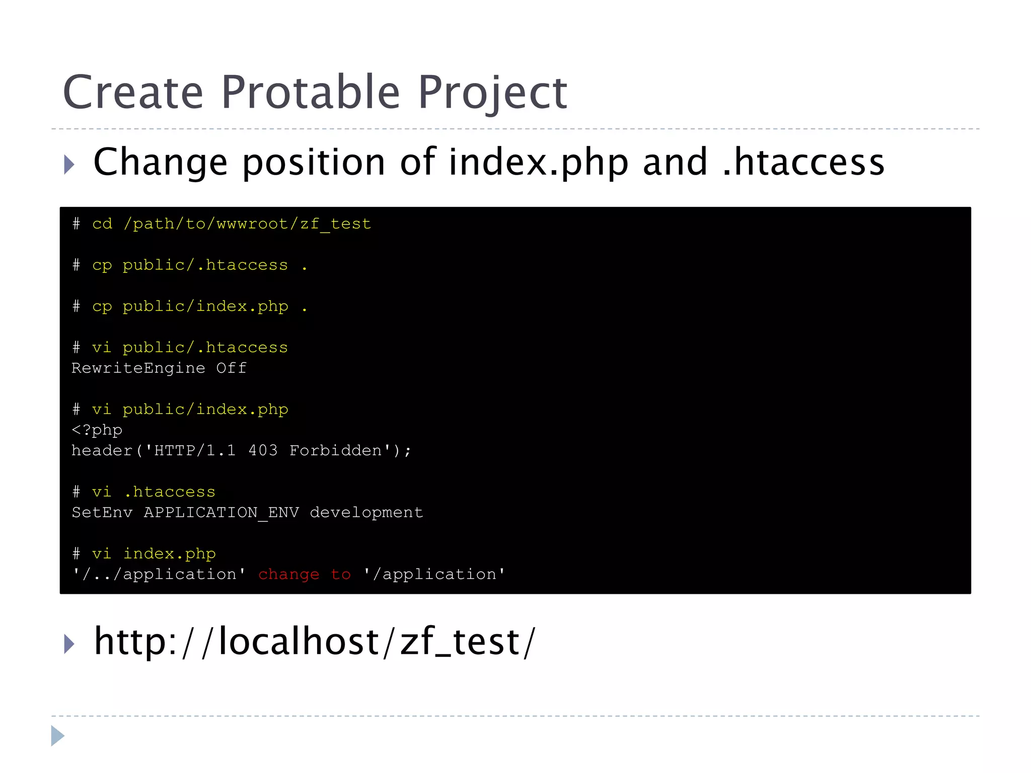 Create Protable Project  Change position of index.php and .htaccess # cd /path/to/wwwroot/zf_test # cp public/.htaccess . # cp public/index.php . # vi public/.htaccess RewriteEngine Off # vi public/index.php <?php header('HTTP/1.1 403 Forbidden'); # vi .htaccess SetEnv APPLICATION_ENV development # vi index.php '/../application' change to '/application'  http://localhost/zf_test/ 