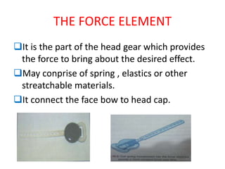 THE FORCE ELEMENT
It is the part of the head gear which provides
the force to bring about the desired effect.
May conprise of spring , elastics or other
streatchable materials.
It connect the face bow to head cap.
 