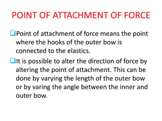 POINT OF ATTACHMENT OF FORCE
Point of attachment of force means the point
where the hooks of the outer bow is
connected to the elastics.
It is possible to alter the direction of force by
altering the point of attachment. This can be
done by varying the length of the outer bow
or by varing the angle between the inner and
outer bow.
 