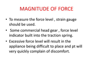 MAGNITUDE OF FORCE
• To measure the force level , strain gauge
should be used.
• Some commercial head gear , force level
indicator built into the traction spring.
• Excessive force level will result in the
appliance being difficult to place and pt will
very quickly complain of discomfort.
 