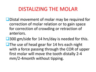 DISTALIZING THE MOLAR
Distal movement of molar may be required for
correction of molar relation or to gain space
for correction of crowding or retraction of
anteriors.
300 gm/side for 14 hrs/day is needed for this.
The use of head gear for 14 hrs each night
with a force passing through the COR of upper
first molar will move the tooth distally 2-4
mm/2-4month without tipping.
 