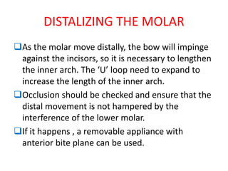 DISTALIZING THE MOLAR
As the molar move distally, the bow will impinge
against the incisors, so it is necessary to lengthen
the inner arch. The ‘U’ loop need to expand to
increase the length of the inner arch.
Occlusion should be checked and ensure that the
distal movement is not hampered by the
interference of the lower molar.
If it happens , a removable appliance with
anterior bite plane can be used.
 