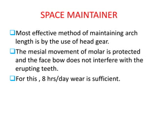 SPACE MAINTAINER
Most effective method of maintaining arch
length is by the use of head gear.
The mesial movement of molar is protected
and the face bow does not interfere with the
erupting teeth.
For this , 8 hrs/day wear is sufficient.
 
