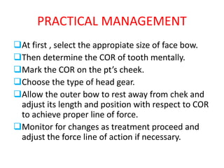 PRACTICAL MANAGEMENT
At first , select the appropiate size of face bow.
Then determine the COR of tooth mentally.
Mark the COR on the pt’s cheek.
Choose the type of head gear.
Allow the outer bow to rest away from chek and
adjust its length and position with respect to COR
to achieve proper line of force.
Monitor for changes as treatment proceed and
adjust the force line of action if necessary.
 