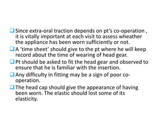 Since extra-oral traction depends on pt’s co-operation ,
it is vitally important at each visit to assess wheather
the appliance has been worn sufficiently or not.
A ‘time sheet’ should give to the pt where he will keep
record about the time of wearing of head gear.
Pt should be asked to fit the head gear and observed to
ensure that he is familiar with the insertion.
Any difficulty in fitting may be a sign of poor co-
operation.
The head cap should give the appearance of having
been worn. The elastic should lost some of its
elasticity.
 