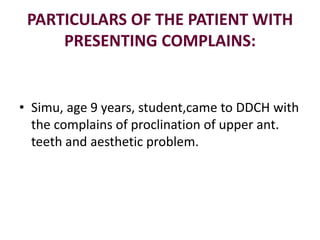 PARTICULARS OF THE PATIENT WITH
PRESENTING COMPLAINS:
• Simu, age 9 years, student,came to DDCH with
the complains of proclination of upper ant.
teeth and aesthetic problem.
 