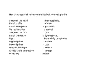 Her face appeared to be symmetrical with convex profile.
Shape of the head : Mesocephalic.
Facial profile : Convex
Facial divergence : posterior.
Vertical relation : normal
Shape of the face : Oval.
Facial symmetry : Symmetrical.
Lips : Potentially competent.
Upper lip line : Normal.
Lower lip line : Low
Naso-labial angle : Normal
Mento-labial depression : Deep
Breathing : Nasal .
 