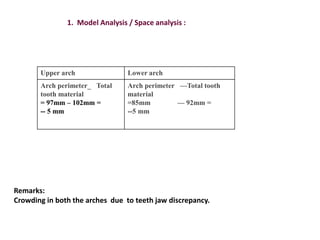 1. Model Analysis / Space analysis :
Upper arch Lower arch
Arch perimeter_ Total
tooth material
= 97mm – 102mm =
-- 5 mm
Arch perimeter —Total tooth
material
=85mm — 92mm =
--5 mm
Remarks:
Crowding in both the arches due to teeth jaw discrepancy.
 
