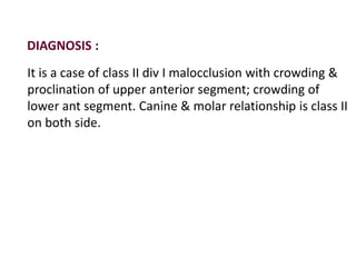 DIAGNOSIS :
It is a case of class II div I malocclusion with crowding &
proclination of upper anterior segment; crowding of
lower ant segment. Canine & molar relationship is class II
on both side.
 
