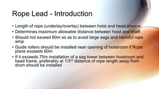 • Length of rope (underlay/overlay) between hoist and head sheave
• Determines maximum allowable distance between hoist and shaft
• Should not exceed 60m so as to avoid large sags and harmful rope
whip
• Guide rollers should be installed near opening of hoistroom if Rope
plane exceeds 60m
• If it exceeds 75m installation of a sag tower between hoistroom and
head frame, preferably at 1/3rd distance of rope length away from
drum should be installed
Rope Lead - Introduction
 