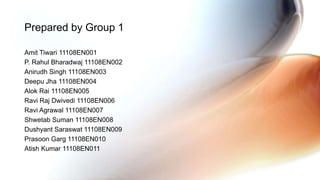 Amit Tiwari 11108EN001
P. Rahul Bharadwaj 11108EN002
Anirudh Singh 11108EN003
Deepu Jha 11108EN004
Alok Rai 11108EN005
Ravi Raj Dwivedi 11108EN006
Ravi Agrawal 11108EN007
Shwetab Suman 11108EN008
Dushyant Saraswat 11108EN009
Prasoon Garg 11108EN010
Atish Kumar 11108EN011
Prepared by Group 1
 