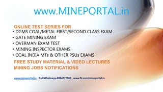 www.MINEPORTAL.in
ONLINE TEST SERIES FOR
• DGMS COAL/METAL FIRST/SECOND CLASS EXAM
• GATE MINING EXAM
• OVERMAN EXAM TEST
• MINING INSPECTOR EXAMS
• COAL INDIA MTs & OTHER PSUs EXAMS
FREE STUDY MATERIAL & VIDEO LECTURES
MINING JOBS NOTIFICATIONS
www.mineportal.in Call/Whatsapp-8804777500 www.fb.com/mineportal.in
 