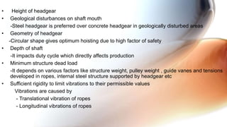 • Height of headgear
• Geological disturbances on shaft mouth
-Steel headgear is preferred over concrete headgear in geologically disturbed areas
• Geometry of headgear
-Circular shape gives optimum hoisting due to high factor of safety
• Depth of shaft
-It impacts duty cycle which directly affects production
• Minimum structure dead load
-It depends on various factors like structure weight, pulley weight , guide vanes and tensions
developed in ropes, internal steel structure supported by headgear etc
• Sufficient rigidity to limit vibrations to their permissible values
Vibrations are caused by
- Translational vibration of ropes
- Longitudinal vibrations of ropes
 