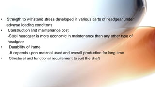 • Strength to withstand stress developed in various parts of headgear under
adverse loading conditions
• Construction and maintenance cost
-Steel headgear is more economic in maintenance than any other type of
headgear
• Durability of frame
-It depends upon material used and overall production for long time
• Structural and functional requirement to suit the shaft
 