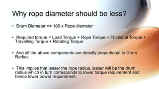 • Drum Diameter >= 100 x Rope diameter
• Required torque = Load Torque + Rope Torque + Frictional Torque +
Travelling Torque + Rotating Torque
• And all the above components are directly proportional to Drum
Radius.
• This implies that lesser the rope radius, lesser will be the drum
radius which in turn corresponds to lower torque requirement and
hence lower power requirement.
Why rope diameter should be less?
 