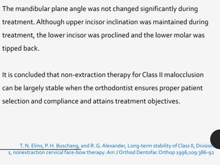 The mandibular plane angle was not changed significantly during
treatment. Although upper incisor inclination was maintained during
treatment, the lower incisor was proclined and the lower molar was
tipped back.
It is concluded that non-extraction therapy for Class II malocclusion
can be largely stable when the orthodontist ensures proper patient
selection and compliance and attains treatment objectives.
T. N. Elms, P. H. Buschang, and R. G. Alexander, Long-term stability of Class II, Division
1, nonextraction cervical face-bow therapy: Am J Orthod Dentofac Orthop 1996;109:386-92
 