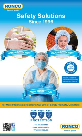 Safety Solutions
Since 1996

HEAD PROTECTION

RO

C

ER

N CO

D

HAND PROTECTION

TIFIE

RONCO is ISO 22000
certified for Food Safety
Management Systems

BODY PROTECTION

For More Information Regarding Our Line of Safety Products, Click Here!
HEAD

HAND

B O DY

P R OT E C T I O N
Tel: 905.660.6700
Email: ronco@ronco.ca

www.ronco.ca

 