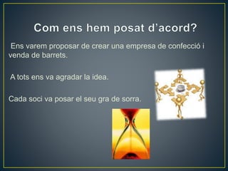 Ens varem proposar de crear una empresa de confecció i 
venda de barrets. 
A tots ens va agradar la idea. 
Cada soci va posar el seu gra de sorra. 
 