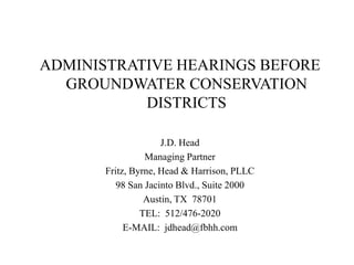 ADMINISTRATIVE HEARINGS BEFORE
  GROUNDWATER CONSERVATION
           DISTRICTS

                     J.D. Head
                 Managing Partner
       Fritz, Byrne, Head & Harrison, PLLC
          98 San Jacinto Blvd., Suite 2000
                 Austin, TX 78701
                TEL: 512/476-2020
            E-MAIL: jdhead@fbhh.com
 