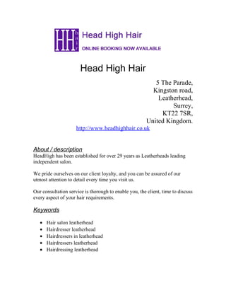 Head High Hair
5 The Parade,
Kingston road,
Leatherhead,
Surrey,
KT22 7SR,
United Kingdom.
http://www.headhighhair.co.uk
About / description
HeadHigh has been established for over 29 years as Leatherheads leading
independent salon.
We pride ourselves on our client loyalty, and you can be assured of our
utmost attention to detail every time you visit us.
Our consultation service is thorough to enable you, the client, time to discuss
every aspect of your hair requirements.
Keywords
• Hair salon leatherhead
• Hairdresser leatherhead
• Hairdressers in leatherhead
• Hairdressers leatherhead
• Hairdressing leatherhead
 