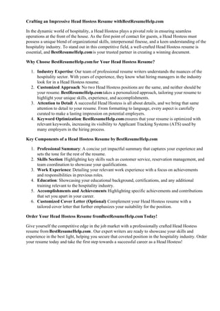 Crafting an Impressive Head Hostess Resume withBestResumeHelp.com
In the dynamic world of hospitality, a Head Hostess plays a pivotal role in ensuring seamless
operations at the front of the house. As the first point of contact for guests, a Head Hostess must
possess a unique blend of organizational skills, interpersonal finesse, and a keen understanding of the
hospitality industry. To stand out in this competitive field, a well-crafted Head Hostess resume is
essential, and BestResumeHelp.comis your trusted partner in creating a winning document.
Why Choose BestResumeHelp.comfor Your Head Hostess Resume?
1. Industry Expertise: Our team of professional resume writers understands the nuances of the
hospitality sector. With years of experience, they know what hiring managers in the industry
look for in a Head Hostess resume.
2. Customized Approach: No two Head Hostess positions are the same, and neither should be
your resume. BestResumeHelp.comtakes a personalized approach, tailoring your resume to
highlight your unique skills, experience, and accomplishments.
3. Attention to Detail: A successful Head Hostess is all about details, and we bring that same
attention to detail to your resume. From formatting to language, every aspect is carefully
curated to make a lasting impression on potential employers.
4. Keyword Optimization: BestResumeHelp.comensures that your resume is optimized with
relevant keywords, increasing its visibility to Applicant Tracking Systems (ATS) used by
many employers in the hiring process.
Key Components of a Head Hostess Resume by BestResumeHelp.com
1. Professional Summary: A concise yet impactful summary that captures your experience and
sets the tone for the rest of the resume.
2. Skills Section: Highlighting key skills such as customer service, reservation management, and
team coordination to showcase your qualifications.
3. Work Experience: Detailing your relevant work experience with a focus on achievements
and responsibilities in previous roles.
4. Education: Showcasing your educational background, certifications, and any additional
training relevant to the hospitality industry.
5. Accomplishments and Achievements
: Highlighting specific achievements and contributions
that set you apart in your career.
6. Customized Cover Letter (Optional)
: Complement your Head Hostess resume with a
tailored cover letter that further emphasizes your suitability for the position.
Order Your Head Hostess Resume fromBestResumeHelp.comToday!
Give yourself the competitive edge in the job market with a professionally crafted Head Hostess
resume from BestResumeHelp.com. Our expert writers are ready to showcase your skills and
experience in the best light, helping you secure that coveted position in the hospitality industry. Order
your resume today and take the first step towards a successful career as a Head Hostess!
 