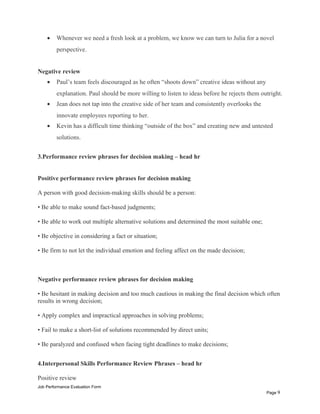 • Whenever we need a fresh look at a problem, we know we can turn to Julia for a novel
perspective.
Negative review
• Paul’s team feels discouraged as he often “shoots down” creative ideas without any
explanation. Paul should be more willing to listen to ideas before he rejects them outright.
• Jean does not tap into the creative side of her team and consistently overlooks the
innovate employees reporting to her.
• Kevin has a difficult time thinking “outside of the box” and creating new and untested
solutions.
3.Performance review phrases for decision making – head hr
Positive performance review phrases for decision making
A person with good decision-making skills should be a person:
• Be able to make sound fact-based judgments;
• Be able to work out multiple alternative solutions and determined the most suitable one;
• Be objective in considering a fact or situation;
• Be firm to not let the individual emotion and feeling affect on the made decision;
Negative performance review phrases for decision making
• Be hesitant in making decision and too much cautious in making the final decision which often
results in wrong decision;
• Apply complex and impractical approaches in solving problems;
• Fail to make a short-list of solutions recommended by direct units;
• Be paralyzed and confused when facing tight deadlines to make decisions;
4.Interpersonal Skills Performance Review Phrases – head hr
Positive review
Job Performance Evaluation Form
Page 9
 