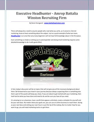 Executive Headhunter - Amrop Battalia
              Winston Recruiting Firm
_____________________________________________________________________________________
                      By Daren Korsgaard - www.battaliawinston.com



There will always be a need to assume people who read what you write, as it concerns internet
marketing, know at least something about the subject. Just as a quick example of what we mean,
Headhunter is an area that very many beginners will not have full knowledge about in the first place.

Even something as simple as setting up an autoresponder and doing email marketing requires some
detailed knowledge to do it with good effect.




In fact, today's discussion will be on topics that will not give you all the necessary background about
them. Be forewarned as you travel in your journey because always suspecting there is something else
that is part of the puzzle will keep you sharp. If you are about to get started with your marketing, then
look hard at what you have done and need to do and be sure you have all you need.

It's amazing to run a business, have a profit that appears unlimited, create a schedule for yourself and
be your own boss. No matter what your goals are, you can use an online business to reach them. Acting
as your own boss and setting your own hours is just the tip of the iceberg. But no matter how far you
want to go, you will need marketing tactics to get there.
 