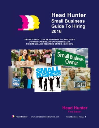 Head Hunter www.caribbeanheadhunters.com Small Business Hiring 1
Head Hunter
Small Business
Guide To Hiring
2016
THIS DOCUMENT CAN BE VIEWED IN 51 LANGUAGES
ON WWW.CARIBBEANHEADHUNTERS.COM
THE SITE WILL BE RELEASED ON FEB-15-2016 PM
Head Hunter
Find Better!
 