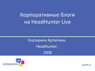 Корпоративные блоги на  HeadHunter Live Екатерина Артюгина,  HeadHunter,  2008 Livehh.ru 
