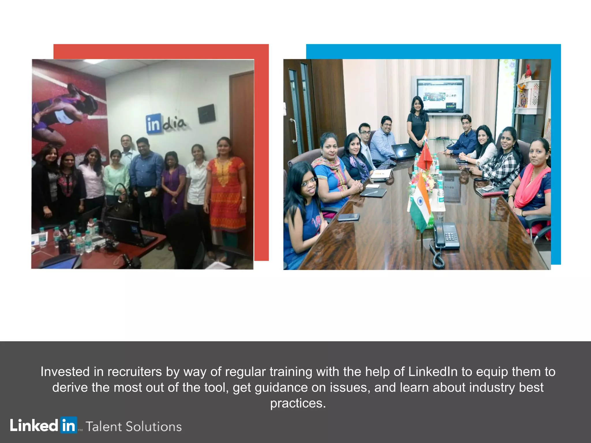 Invested in recruiters by way of regular training with the help of LinkedIn to equip them to
derive the most out of the tool, get guidance on issues, and learn about industry best
practices.
 