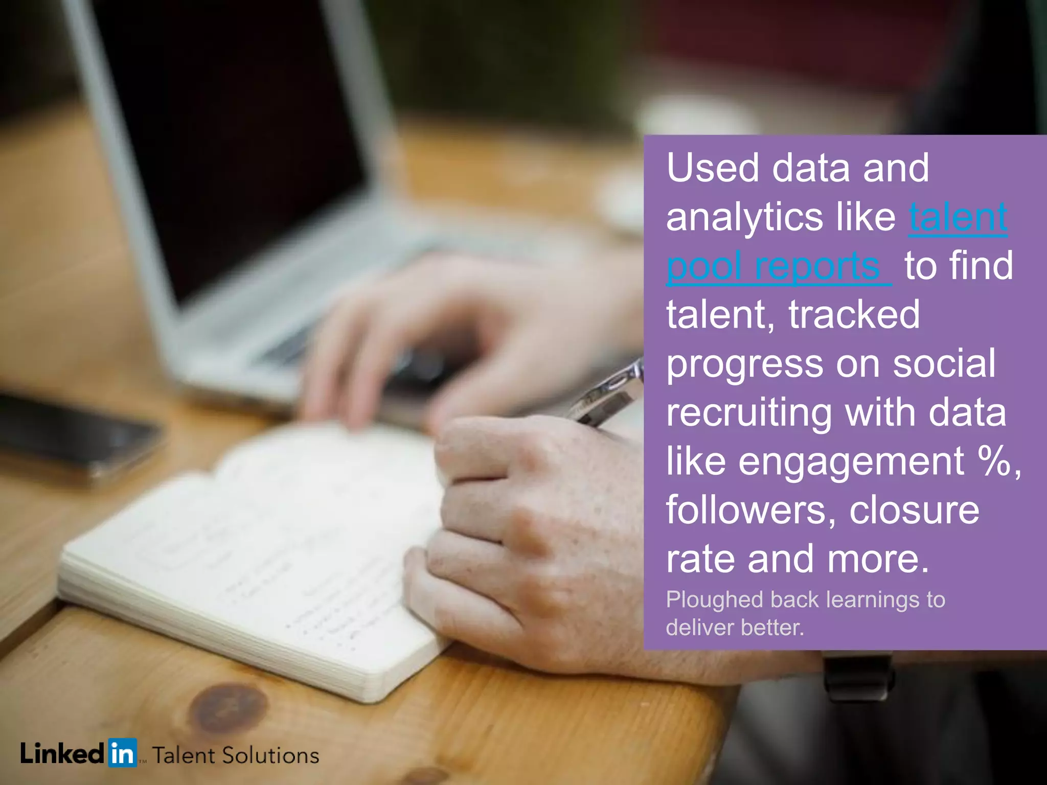 Used data and
analytics like talent
pool reports to find
talent, tracked
progress on social
recruiting with data
like engagement %,
followers, closure
rate and more.
Ploughed back learnings to
deliver better.
 