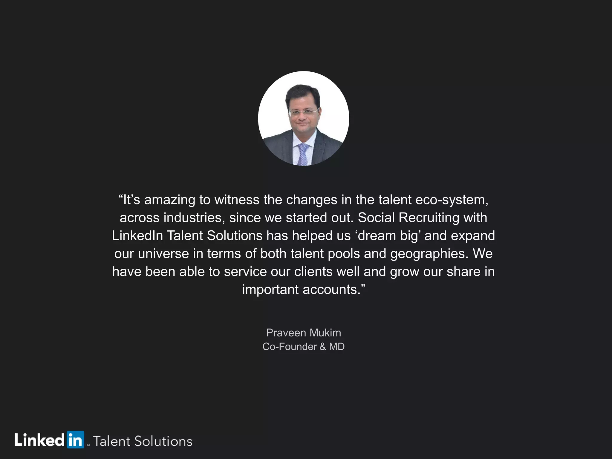 “It’s amazing to witness the changes in the talent eco-system,
across industries, since we started out. Social Recruiting with
LinkedIn Talent Solutions has helped us ‘dream big’ and expand
our universe in terms of both talent pools and geographies. We
have been able to service our clients well and grow our share in
important accounts.”
Praveen Mukim
Co-Founder & MD
 
