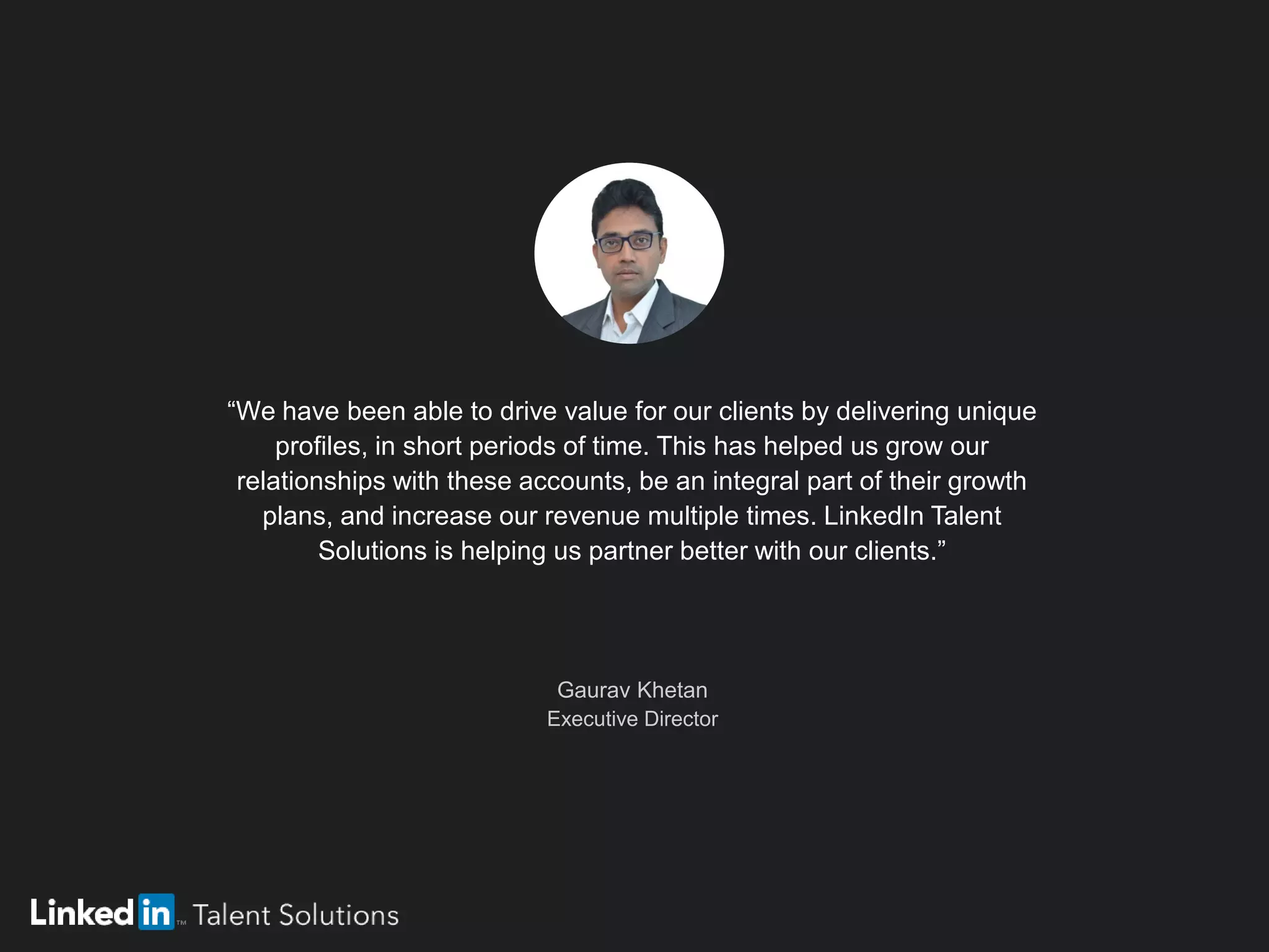 “We have been able to drive value for our clients by delivering unique
profiles, in short periods of time. This has helped us grow our
relationships with these accounts, be an integral part of their growth
plans, and increase our revenue multiple times. LinkedIn Talent
Solutions is helping us partner better with our clients.”
Gaurav Khetan
Executive Director
 