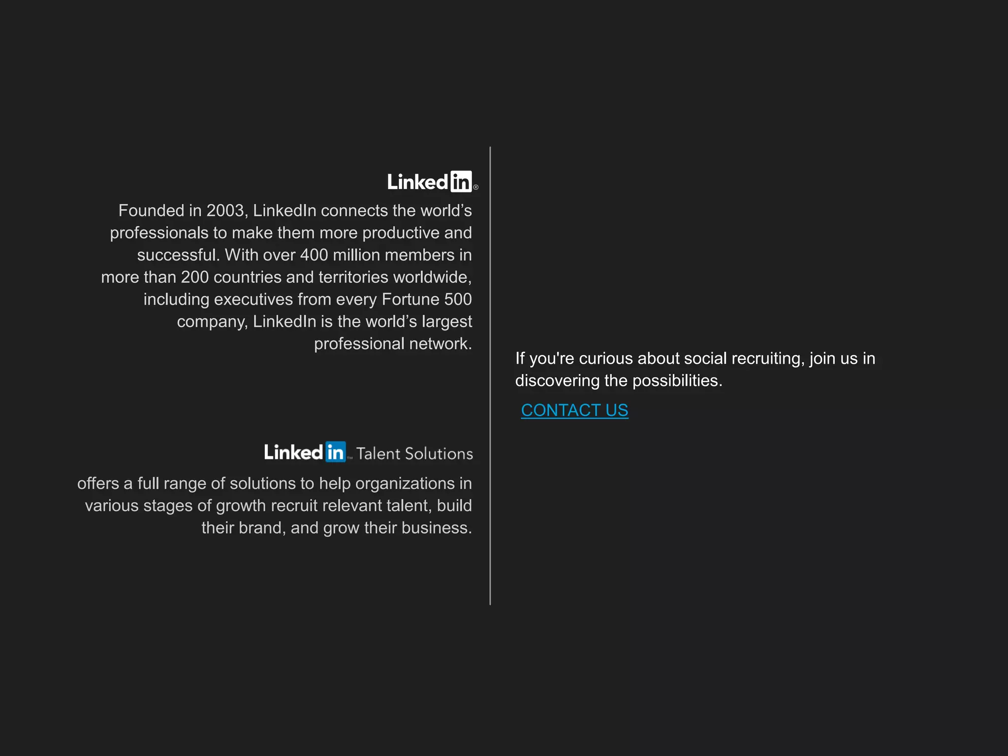 Founded in 2003, LinkedIn connects the world’s
professionals to make them more productive and
successful. With over 400 million members in
more than 200 countries and territories worldwide,
including executives from every Fortune 500
company, LinkedIn is the world’s largest
professional network.
offers a full range of solutions to help organizations in
various stages of growth recruit relevant talent, build
their brand, and grow their business.
If you're curious about social recruiting, join us in
discovering the possibilities.
CONTACT US
 