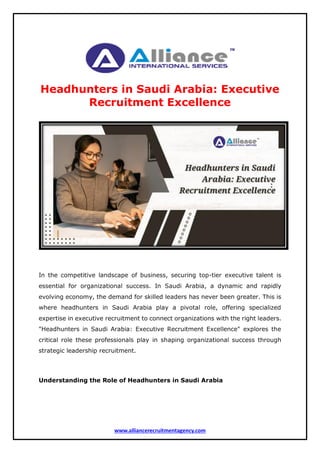 www.alliancerecruitmentagency.com
Headhunters in Saudi Arabia: Executive
Recruitment Excellence
In the competitive landscape of business, securing top-tier executive talent is
essential for organizational success. In Saudi Arabia, a dynamic and rapidly
evolving economy, the demand for skilled leaders has never been greater. This is
where headhunters in Saudi Arabia play a pivotal role, offering specialized
expertise in executive recruitment to connect organizations with the right leaders.
"Headhunters in Saudi Arabia: Executive Recruitment Excellence" explores the
critical role these professionals play in shaping organizational success through
strategic leadership recruitment.
Understanding the Role of Headhunters in Saudi Arabia
 