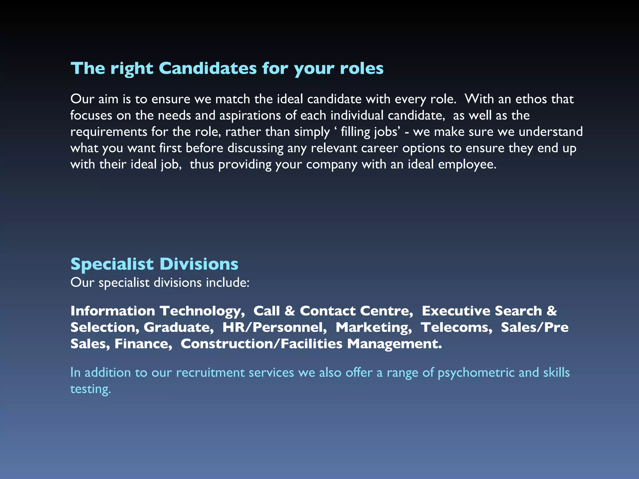 The right Candidates for  your  roles Our aim is to ensure we match the ideal candidate with every role.  With an ethos that  focuses on the needs and aspirations of each individual candidate,  as well as the requirements for the role, rather than simply ‘ filling jobs’ - we make sure we understand what you want first before discussing any relevant career options to ensure they end up with their ideal job,  thus providing your company with an ideal employee.  Specialist Divisions Our specialist divisions include:  Information Technology,  Call & Contact Centre,  Executive Search & Selection, Graduate,  HR/Personnel,  Marketing,  Telecoms,  Sales/Pre Sales, Finance,  Construction/Facilities Management. In addition to our recruitment services we also offer a range of psychometric and skills testing. 