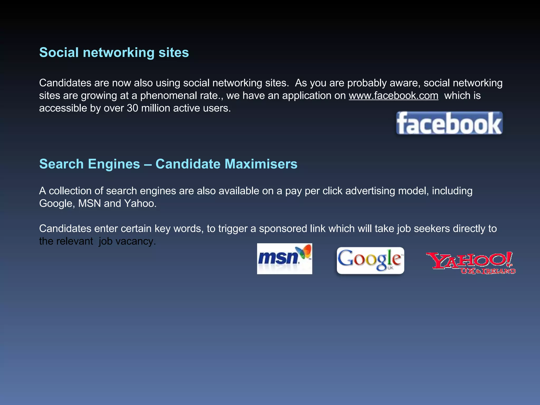 Social networking sites Candidates are now also using social networking sites.  As you are probably aware, social networking sites are growing at a phenomenal rate., we have an application on  www.facebook.com   which is accessible by over 30 million active users.  Search Engines – Candidate Maximisers A collection of search engines are also available on a pay per click advertising model, including Google, MSN and Yahoo.  Candidates enter certain key words, to trigger a sponsored link which will take job seekers directly to  the relevant  job vacancy.   