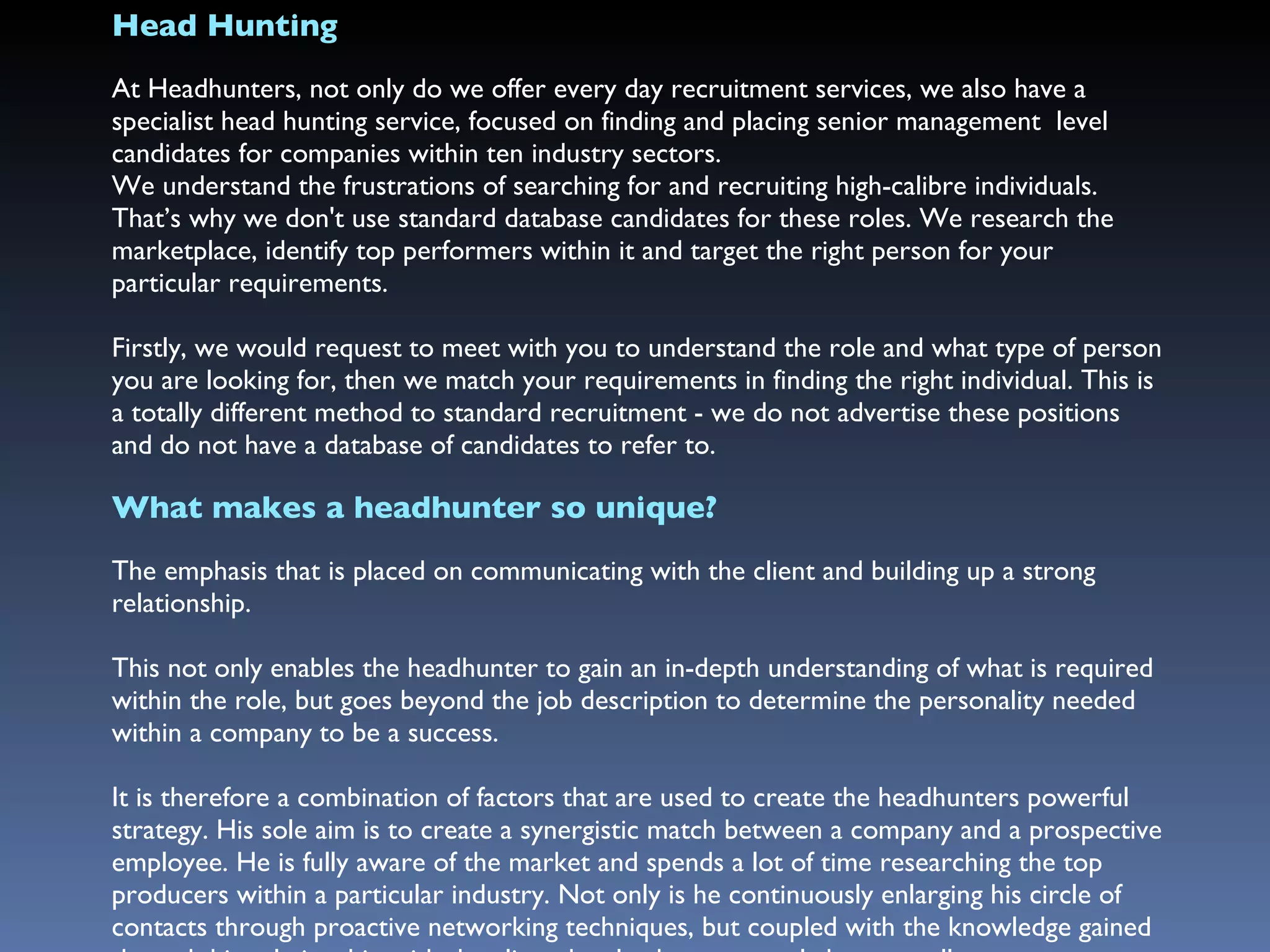 Head Hunting At Headhunters, not only do we offer every day recruitment services, we also have a specialist head hunting service, focused on finding and placing senior management  level  candidates for companies within ten industry sectors.  We understand the frustrations of searching for and recruiting high-calibre individuals. That’s why we don't use standard database candidates for these roles. We research the marketplace, identify top performers within it and target the right person for your particular requirements. Firstly, we would request to meet with you to understand the role and what type of person you are looking for, then we match your requirements in finding the right individual. This is a totally different method to standard recruitment - we do not advertise these positions and do not have a database of candidates to refer to.  What makes a headhunter so unique? The emphasis that is placed on communicating with the client and building up a strong relationship.  This not only enables the headhunter to gain an in-depth understanding of what is required within the role, but goes beyond the job description to determine the personality needed within a company to be a success. It is therefore a combination of factors that are used to create the headhunters powerful strategy. His sole aim is to create a synergistic match between a company and a prospective employee. He is fully aware of the market and spends a lot of time researching the top producers within a particular industry. Not only is he continuously enlarging his circle of contacts through proactive networking techniques, but coupled with the knowledge gained through his relationship with the client, he also knows exactly how to sell your company to the people who you would ideally like to recruit.  