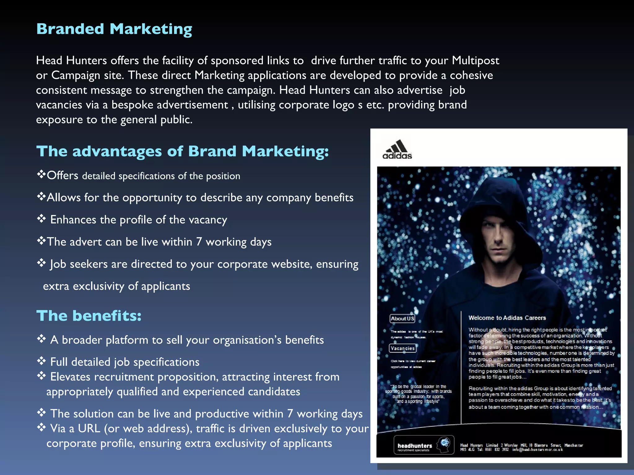 Branded Marketing Head Hunters offers the facility of sponsored links to  drive further traffic to your Multipost or Campaign site. These direct Marketing applications are developed to provide a cohesive consistent message to strengthen the campaign. Head Hunters can also advertise  job vacancies via a bespoke advertisement , utilising corporate logo s etc. providing brand exposure to the general public. The advantages of Brand Marketing: Offers  detailed specifications of the position Allows for the opportunity to describe any company benefits Enhances the profile of the vacancy The advert can be live within 7 working days Job seekers  are directed to your corporate website, ensuring  extra exclusivity of applicants The benefits: A broader platform to sell your organisation’s benefits  Full detailed job specifications Elevates recruitment proposition, attracting interest from  appropriately qualified and experienced candidates The solution can be live and productive within 7 working days Via a URL (or web address), traffic is driven exclusively to your  corporate profile, ensuring extra exclusivity of applicants 