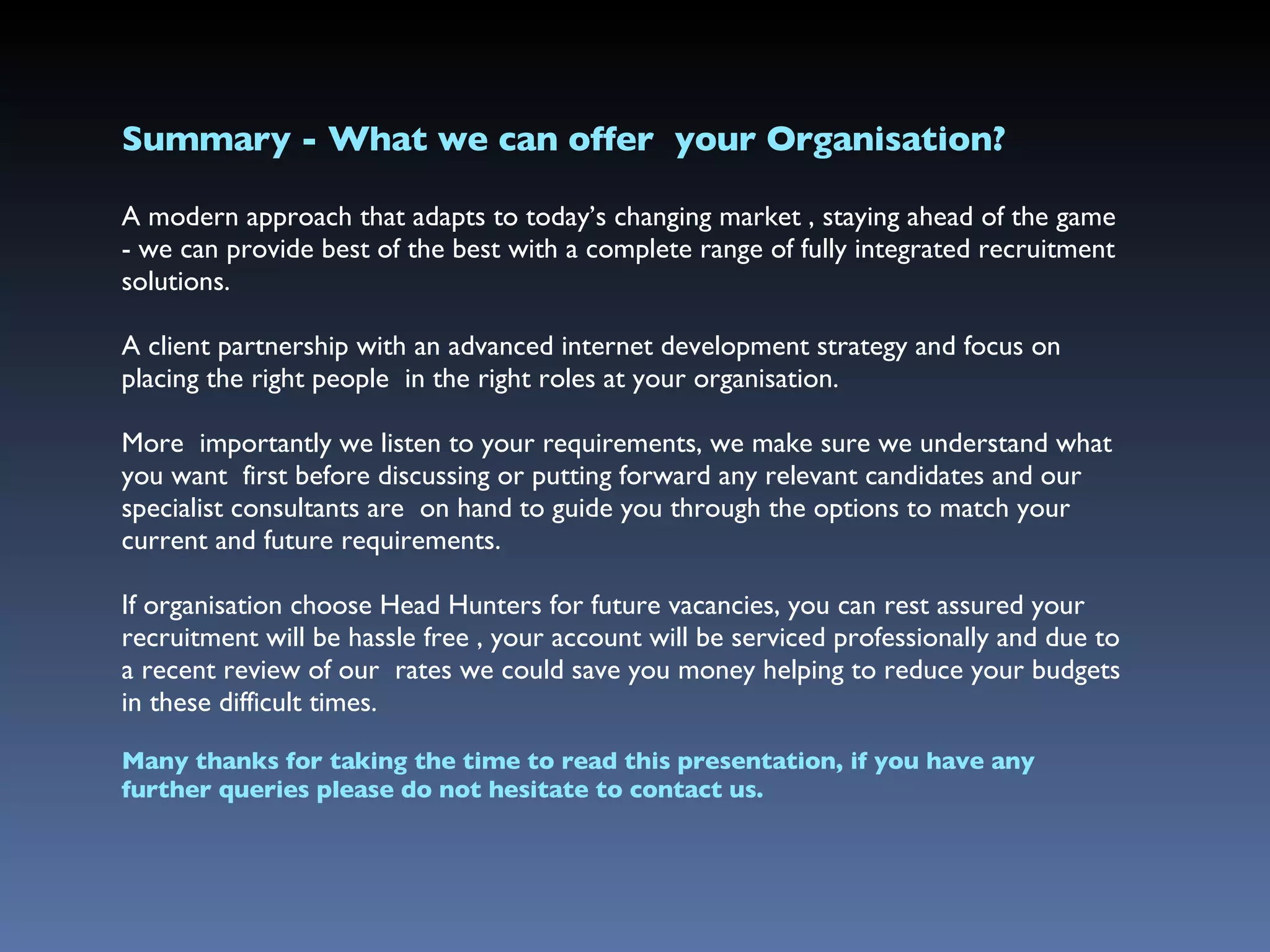 Summary - What we can offer  your Organisation? A modern approach that adapts to today’s changing market , staying ahead of the game - we can  provide  best of the best  with a complete range of fully integrated recruitment solutions. A client partnership with an advanced internet development strategy and focus on placing the right people  in the right roles at your organisation. More  importantly we listen to your requirements, we make sure we understand what you want  first before discussing or putting forward any relevant candidates and our specialist consultants are  on hand to guide you through the options to match your current and future requirements. If organisation choose Head Hunters for future vacancies, you can rest assured your recruitment will be hassle free , your account will be serviced professionally and due to a recent review of our  rates we could save you money helping to reduce your budgets in these difficult times. Many thanks for taking the time to read this presentation, if you have any further queries please do not hesitate to contact us. 