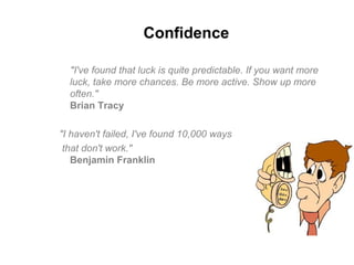 Confidence
"I've found that luck is quite predictable. If you want more
luck, take more chances. Be more active. Show up more
often."
Brian Tracy
"I haven't failed, I've found 10,000 ways
that don't work."
Benjamin Franklin
 