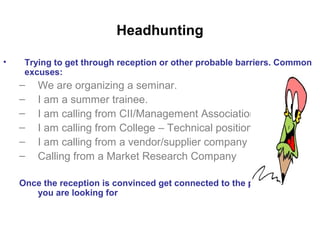 Headhunting
• Trying to get through reception or other probable barriers. Common
excuses:
– We are organizing a seminar.
– I am a summer trainee.
– I am calling from CII/Management Associations
– I am calling from College – Technical positions
– I am calling from a vendor/supplier company
– Calling from a Market Research Company
Once the reception is convinced get connected to the person whom
you are looking for
 